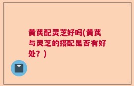 黄芪配灵芝好吗(黄芪与灵芝的搭配是否有好处？)