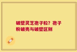 破壁灵芝孢子粒？孢子粉破壳与破壁区别