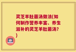 灵芝羊肚菌汤做法(如何制作营养丰富、养生滋补的灵芝羊肚菌汤？)