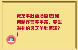 灵芝羊肚菌汤做法(如何制作营养丰富、养生滋补的灵芝羊肚菌汤？)
