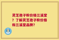 灵芝孢子粉价格三溪堂？了解灵芝孢子粉价格和三溪堂品牌？