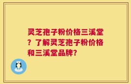 灵芝孢子粉价格三溪堂？了解灵芝孢子粉价格和三溪堂品牌？