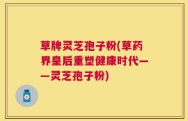 草牌灵芝孢子粉(草药界皇后重塑健康时代——灵芝孢子粉)