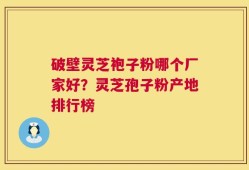破壁灵芝袍子粉哪个厂家好？灵芝孢子粉产地排行榜