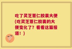 吃了灵芝薏仁胶囊大便(吃灵芝薏仁胶囊的大便变化了？看看这篇报道！)