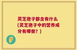 灵芝孢子都含有什么 (灵芝孢子中的营养成分有哪些？)