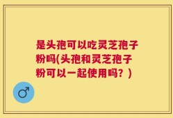 是头孢可以吃灵芝孢子粉吗(头孢和灵芝孢子粉可以一起使用吗？)