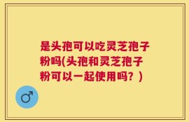 是头孢可以吃灵芝孢子粉吗(头孢和灵芝孢子粉可以一起使用吗？)