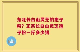 东北长白山灵芝的孢子粉？正宗长白山灵芝孢子粉一斤多少钱