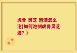 虎骨 灵芝 泡酒怎么泡(如何泡制虎骨灵芝酒？)