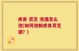 虎骨 灵芝 泡酒怎么泡(如何泡制虎骨灵芝酒？)