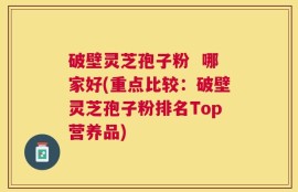 破壁灵芝孢子粉  哪家好(重点比较：破壁灵芝孢子粉排名Top营养品)