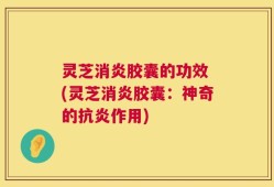 灵芝消炎胶囊的功效 (灵芝消炎胶囊：神奇的抗炎作用)