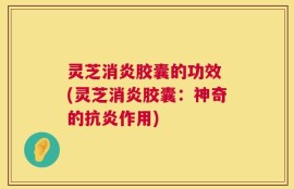 灵芝消炎胶囊的功效 (灵芝消炎胶囊：神奇的抗炎作用)