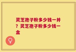灵芝孢子粉多少钱一并？灵芝孢子粉多少钱一盒