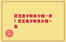 灵芝孢子粉多少钱一并？灵芝孢子粉多少钱一盒