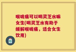 喉咙痛可以喝灵芝水嘛女生(喝灵芝水有助于缓解喉咙痛，适合女生饮用)