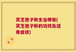 灵芝孢子粉主治哪些(灵芝孢子粉的功效及适用症状)