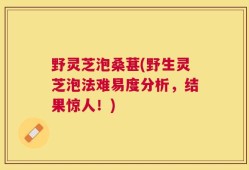 野灵芝泡桑葚(野生灵芝泡法难易度分析，结果惊人！)