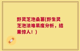 野灵芝泡桑葚(野生灵芝泡法难易度分析，结果惊人！)