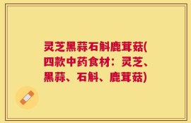 灵芝黑蒜石斛鹿茸菇(四款中药食材：灵芝、黑蒜、石斛、鹿茸菇)