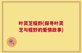 叶灵芝程野(探寻叶灵芝与程野的爱情故事)