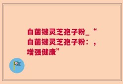 白菌键灵芝孢子粉_“白菌键灵芝孢子粉：，增强健康”
