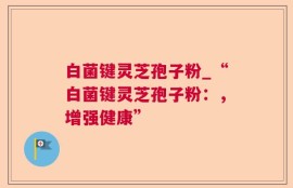 白菌键灵芝孢子粉_“白菌键灵芝孢子粉：，增强健康”