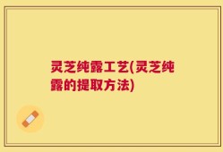灵芝纯露工艺(灵芝纯露的提取方法)