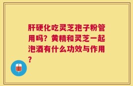 肝硬化吃灵芝孢子粉管用吗？黄精和灵芝一起泡酒有什么功效与作用？