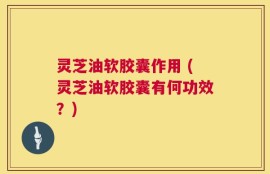灵芝油软胶囊作用 (灵芝油软胶囊有何功效？)