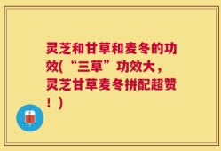 灵芝和甘草和麦冬的功效(“三草”功效大，灵芝甘草麦冬拼配超赞！)