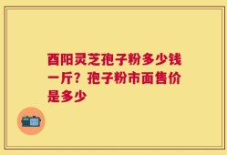 酉阳灵芝孢子粉多少钱一斤？孢子粉市面售价是多少