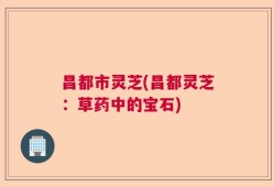 昌都市灵芝(昌都灵芝：草药中的宝石)