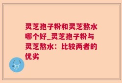 灵芝孢子粉和灵芝熬水哪个好_灵芝孢子粉与灵芝熬水：比较两者的优劣
