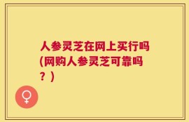 人参灵芝在网上买行吗(网购人参灵芝可靠吗？)