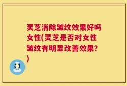 灵芝消除皱纹效果好吗女性(灵芝是否对女性皱纹有明显改善效果？)
