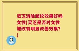 灵芝消除皱纹效果好吗女性(灵芝是否对女性皱纹有明显改善效果？)