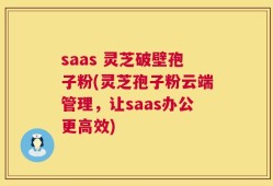 saas 灵芝破壁孢子粉(灵芝孢子粉云端管理，让saas办公更高效)