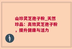 山珍灵芝孢子粉_天然珍品：高效灵芝孢子粉，提升健康与活力