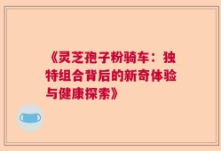 《灵芝孢子粉骑车：独特组合背后的新奇体验与健康探索》
