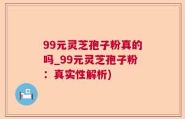 99元灵芝孢子粉真的吗_99元灵芝孢子粉：真实性解析)
