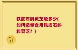 铁皮石斛灵芝放多少(如何适量食用铁皮石斛和灵芝？)