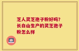 芝人灵芝孢子粉好吗？长白山生产的灵芝孢子粉怎么样