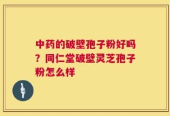 中药的破壁孢子粉好吗？同仁堂破壁灵芝孢子粉怎么样