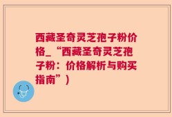 西藏圣奇灵芝孢子粉价格_“西藏圣奇灵芝孢子粉：价格解析与购买指南”)