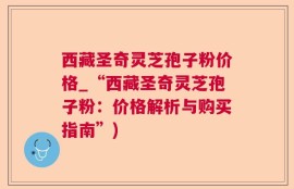 西藏圣奇灵芝孢子粉价格_“西藏圣奇灵芝孢子粉：价格解析与购买指南”)