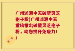 广州润源中天破壁灵芝孢子粉(广州润源中天重磅推出破壁灵芝孢子粉，助您提升免疫力！)