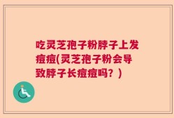 吃灵芝孢子粉脖子上发痘痘(灵芝孢子粉会导致脖子长痘痘吗？)