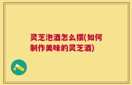 灵芝泡酒怎么摆(如何制作美味的灵芝酒)